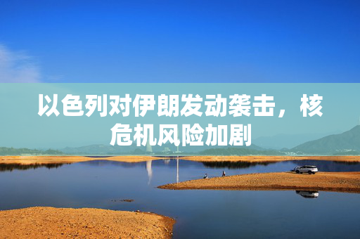 以色列对伊朗发动袭击，核危机风险加剧