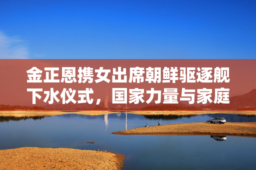 金正恩携女出席朝鲜驱逐舰下水仪式，国家力量与家庭情感的交织