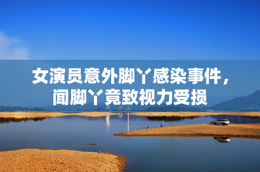 女演员意外脚丫感染事件，闻脚丫竟致视力受损