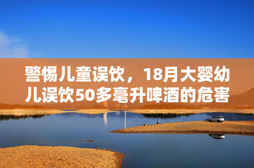 警惕儿童误饮，18月大婴幼儿误饮50多毫升啤酒的危害及预防措施