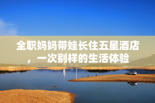 全职妈妈带娃长住五星酒店，一次别样的生活体验