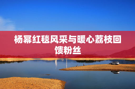 杨幂红毯风采与暖心荔枝回馈粉丝