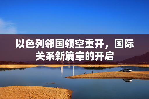 以色列邻国领空重开，国际关系新篇章的开启