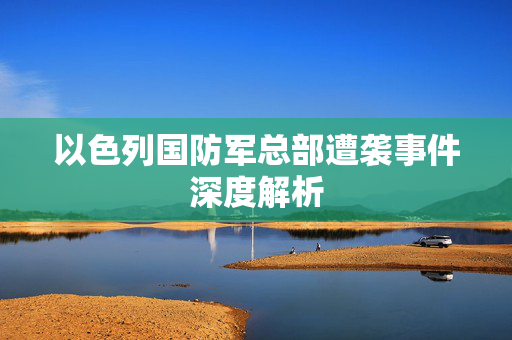 以色列国防军总部遭袭事件深度解析