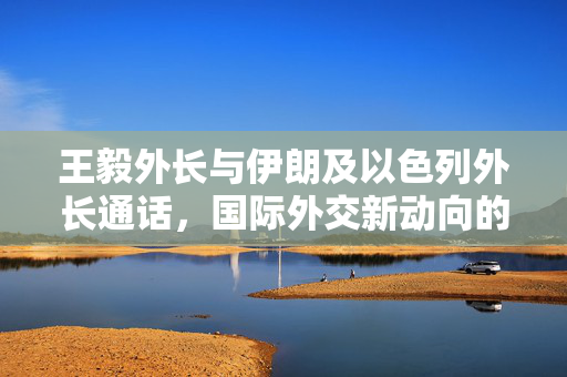 王毅外长与伊朗及以色列外长通话，国际外交新动向的探讨