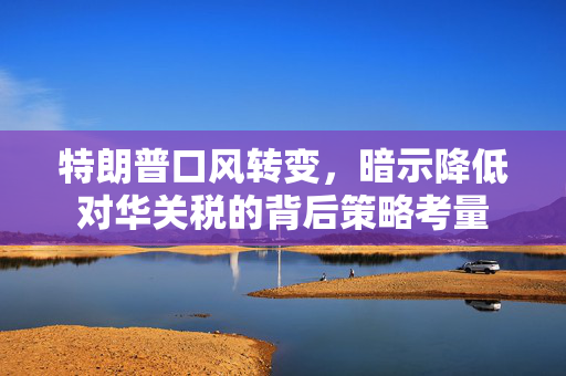 特朗普口风转变，暗示降低对华关税的背后策略考量