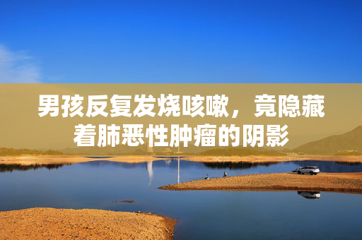 男孩反复发烧咳嗽，竟隐藏着肺恶性肿瘤的阴影