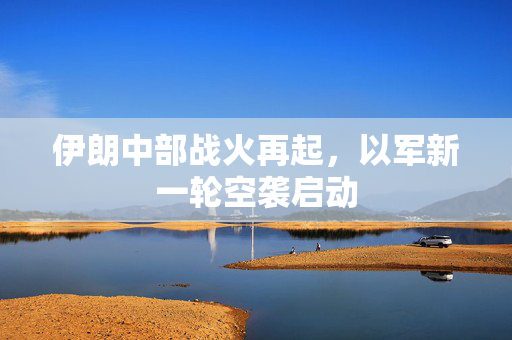 伊朗中部战火再起，以军新一轮空袭启动