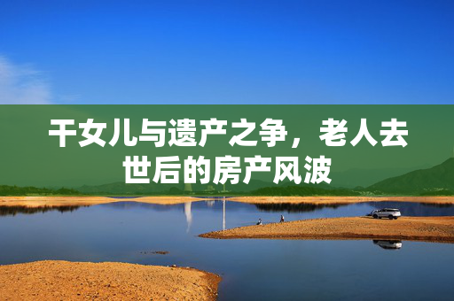 干女儿与遗产之争，老人去世后的房产风波