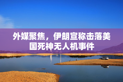 外媒聚焦，伊朗宣称击落美国死神无人机事件