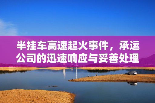 半挂车高速起火事件，承运公司的迅速响应与妥善处理