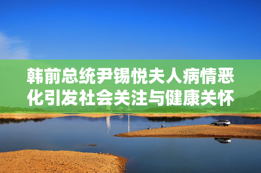 韩前总统尹锡悦夫人病情恶化引发社会关注与健康关怀