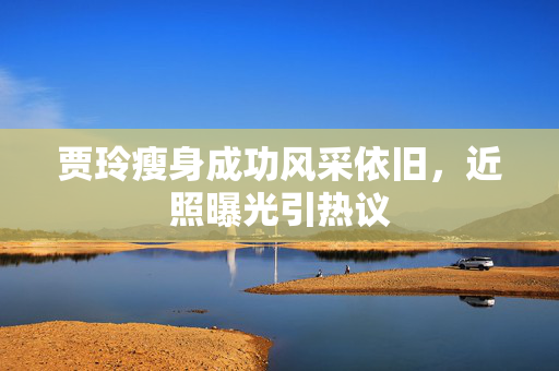 贾玲瘦身成功风采依旧，近照曝光引热议