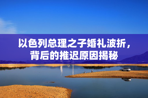 以色列总理之子婚礼波折，背后的推迟原因揭秘