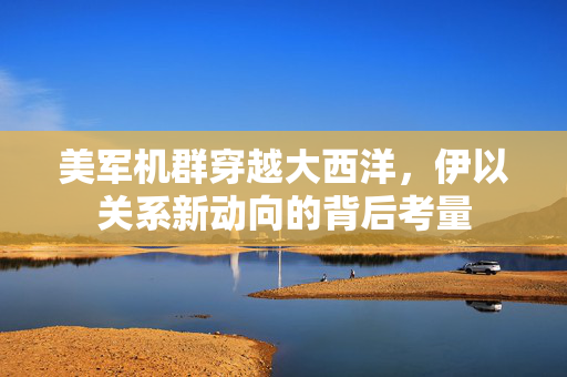 美军机群穿越大西洋，伊以关系新动向的背后考量