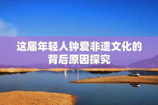 这届年轻人钟爱非遗文化的背后原因探究