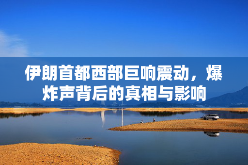 伊朗首都西部巨响震动，爆炸声背后的真相与影响