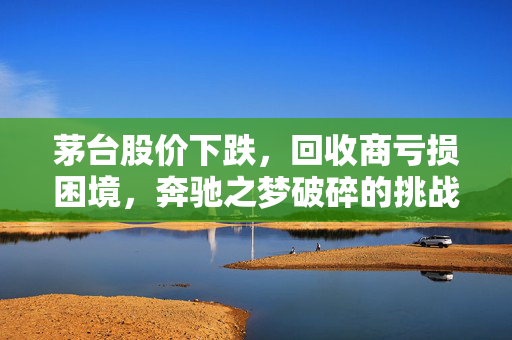 茅台股价下跌，回收商亏损困境，奔驰之梦破碎的挑战
