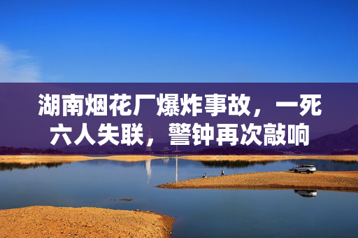 湖南烟花厂爆炸事故，一死六人失联，警钟再次敲响