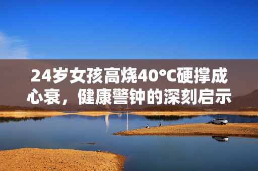 24岁女孩高烧40℃硬撑成心衰，健康警钟的深刻启示