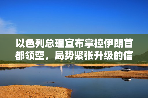 以色列总理宣布掌控伊朗首都领空，局势紧张升级的信号