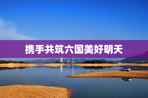 携手共筑六国美好明天