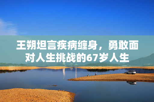 王朔坦言疾病缠身，勇敢面对人生挑战的67岁人生