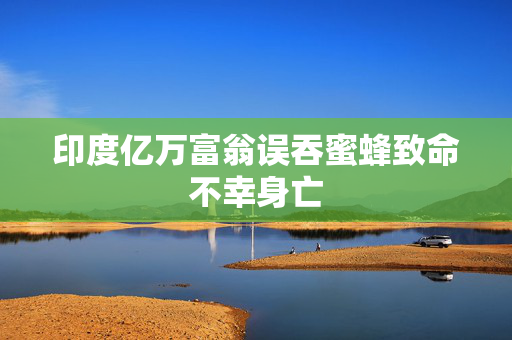 印度亿万富翁误吞蜜蜂致命不幸身亡