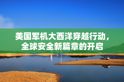 美国军机大西洋穿越行动，全球安全新篇章的开启