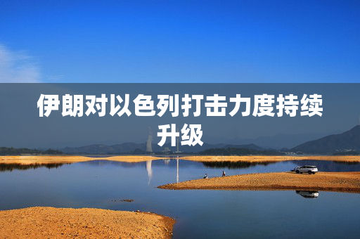 伊朗对以色列打击力度持续升级