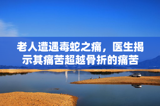 老人遭遇毒蛇之痛，医生揭示其痛苦超越骨折的痛苦