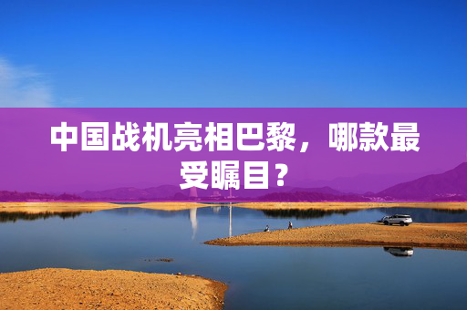 中国战机亮相巴黎，哪款最受瞩目？