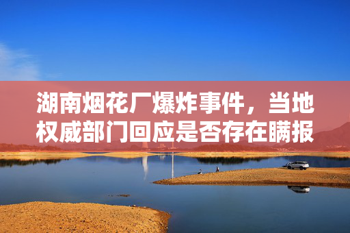 湖南烟花厂爆炸事件，当地权威部门回应是否存在瞒报情况