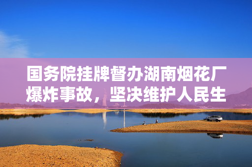 国务院挂牌督办湖南烟花厂爆炸事故，坚决维护人民生命安全