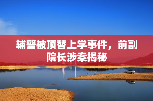 辅警被顶替上学事件，前副院长涉案揭秘