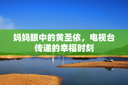妈妈眼中的黄圣依，电视台传递的幸福时刻