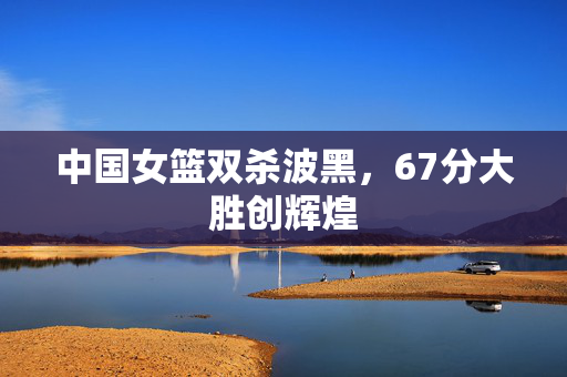中国女篮双杀波黑，67分大胜创辉煌