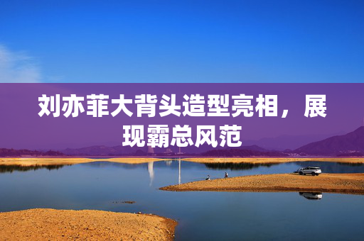 刘亦菲大背头造型亮相，展现霸总风范