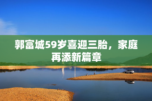 郭富城59岁喜迎三胎，家庭再添新篇章