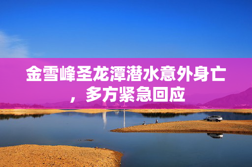 金雪峰圣龙潭潜水意外身亡，多方紧急回应