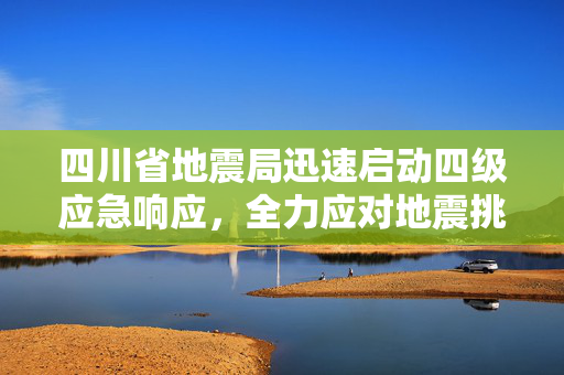 四川省地震局迅速启动四级应急响应，全力应对地震挑战