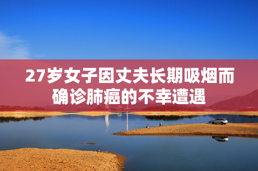 27岁女子因丈夫长期吸烟而确诊肺癌的不幸遭遇
