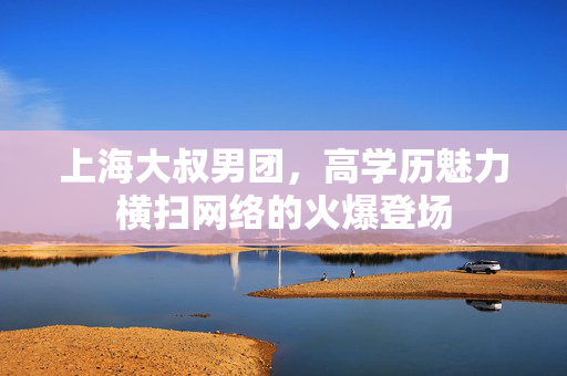 上海大叔男团，高学历魅力横扫网络的火爆登场