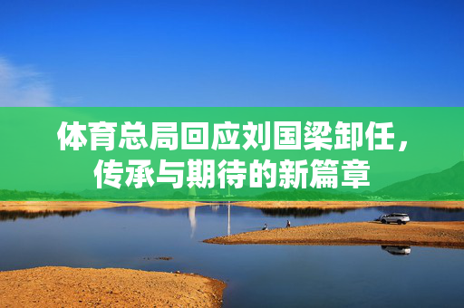体育总局回应刘国梁卸任，传承与期待的新篇章