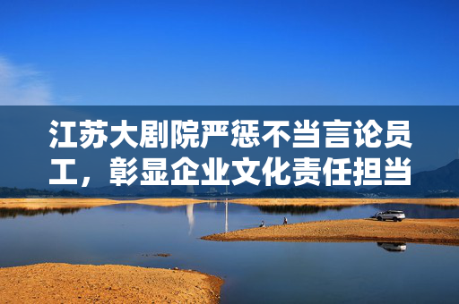 江苏大剧院严惩不当言论员工，彰显企业文化责任担当