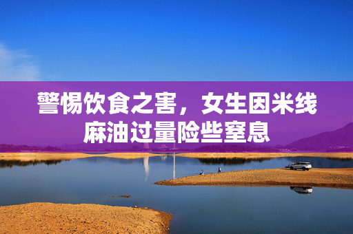 警惕饮食之害，女生因米线麻油过量险些窒息
