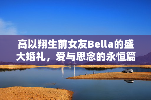 高以翔生前女友Bella的盛大婚礼，爱与思念的永恒篇章