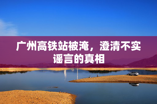 广州高铁站被淹，澄清不实谣言的真相