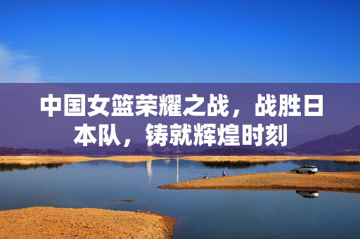 中国女篮荣耀之战，战胜日本队，铸就辉煌时刻