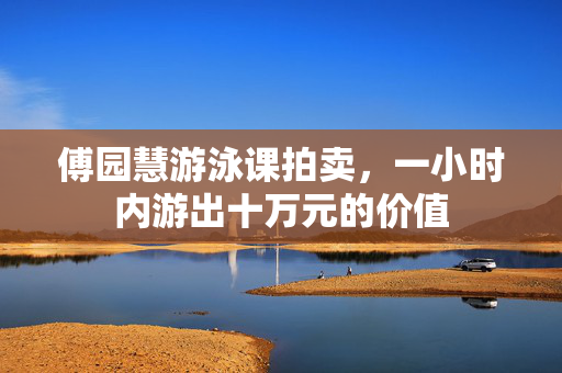 傅园慧游泳课拍卖，一小时内游出十万元的价值